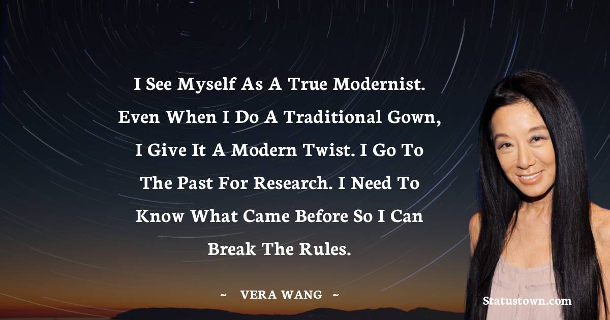 Vera Wang Quotes - I see myself as a true modernist. Even when I do a traditional gown, I give it a modern twist. I go to the past for research. I need to know what came before so I can break the rules.